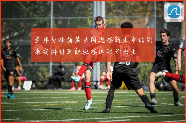 多库与梅赫莱共同迎接新生命的到来安排特别航班接送孩子出生