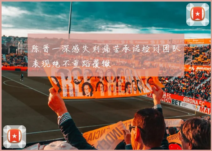 陈晋一深感失利痛苦承诺检讨团队表现绝不重蹈覆辙