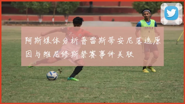 阿斯媒体分析普雷斯蒂安尼落选原因与维尼修斯禁赛事件关联