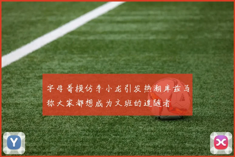 字母哥模仿李小龙引发热潮库兹马称大家都想成为文班的追随者
