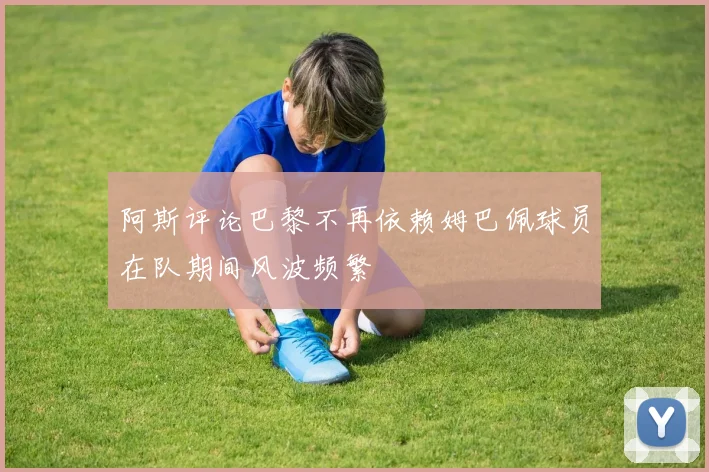 阿斯评论巴黎不再依赖姆巴佩球员在队期间风波频繁