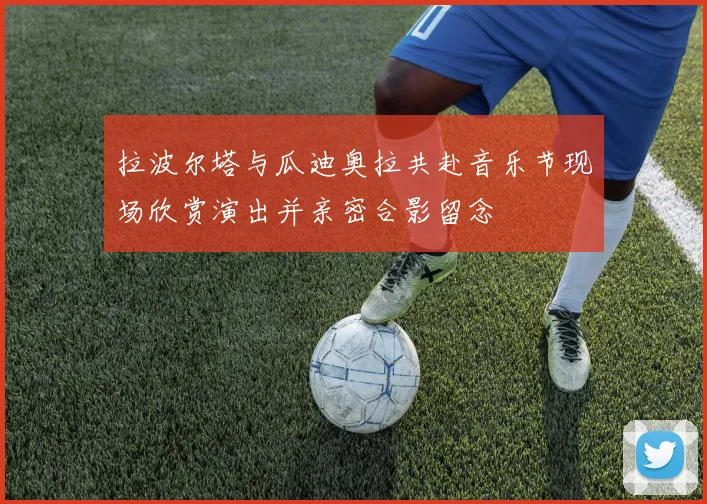 拉波尔塔与瓜迪奥拉共赴音乐节现场欣赏演出并亲密合影留念