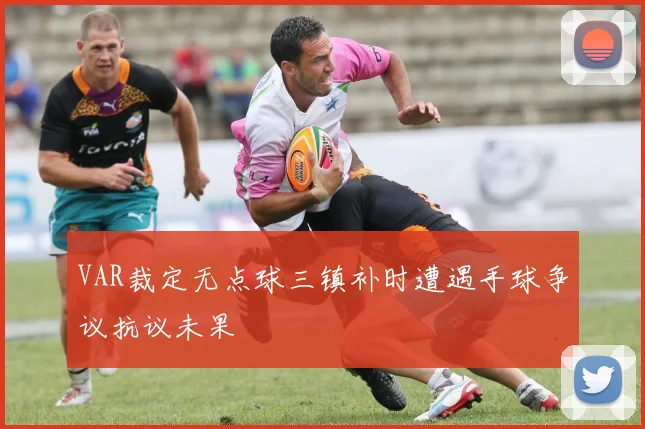 VAR裁定无点球三镇补时遭遇手球争议抗议未果