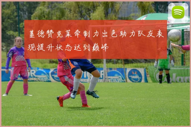 基德赞克莱牵制力出色助力队友表现提升状态达到巅峰