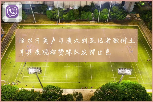 恰尔汗奥卢与澳大利亚记者激辩土耳其表现称赞球队发挥出色