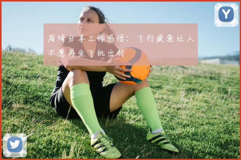 周琦分享工作感悟：飞行疲惫让人不愿再坐飞机出行