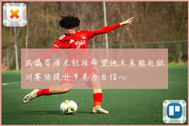 武磊寄语王钰栋希望他未来能赴欧洲赛场提升节奏与自信心