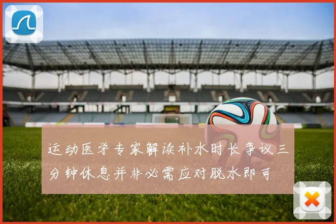 运动医学专家解读补水时长争议三分钟休息并非必需应对脱水即可