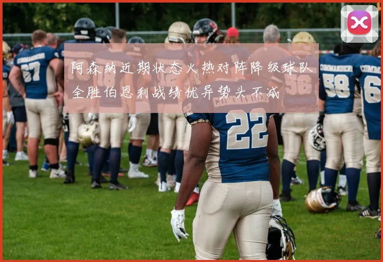阿森纳近期状态火热对阵降级球队全胜伯恩利战绩优异势头不减