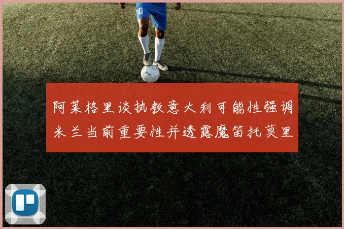 阿莱格里谈执教意大利可能性强调米兰当前重要性并透露魔笛托莫里缺阵消息