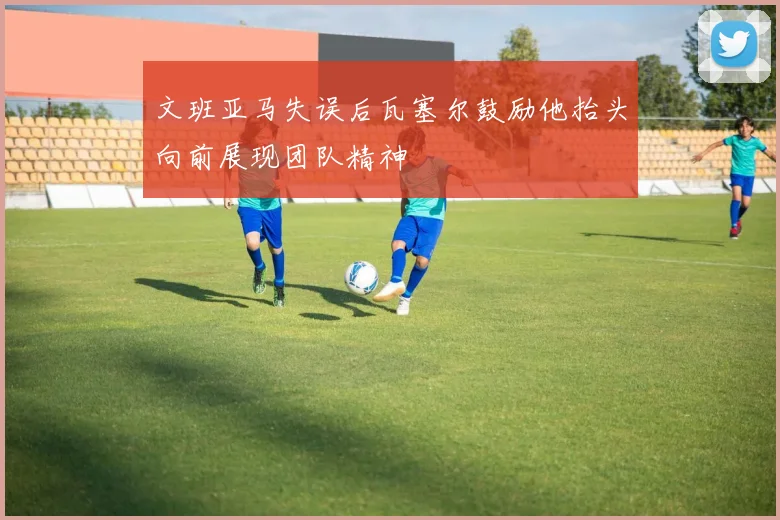 文班亚马失误后瓦塞尔鼓励他抬头向前展现团队精神