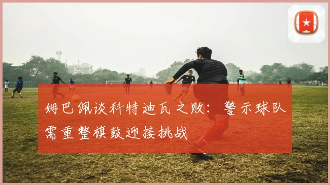 姆巴佩谈科特迪瓦之败：警示球队需重整旗鼓迎接挑战
