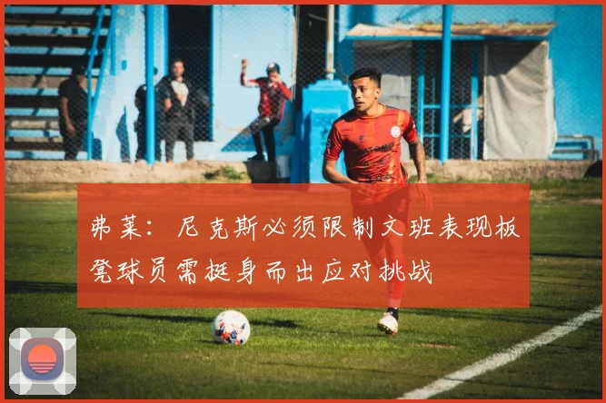 弗莱：尼克斯必须限制文班表现板凳球员需挺身而出应对挑战