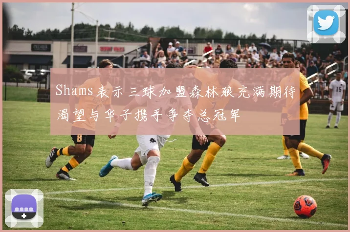Shams表示三球加盟森林狼充满期待渴望与华子携手争夺总冠军