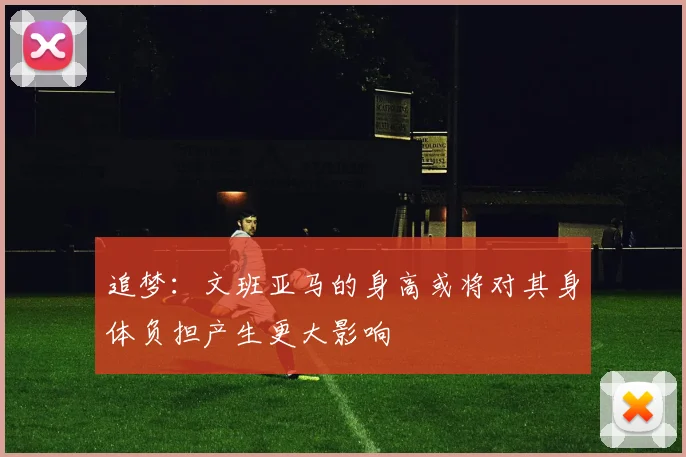 追梦：文班亚马的身高或将对其身体负担产生更大影响