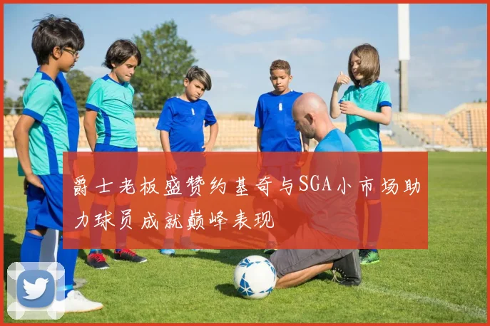 爵士老板盛赞约基奇与SGA小市场助力球员成就巅峰表现