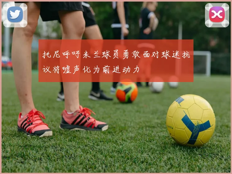 托尼呼吁米兰球员勇敢面对球迷抗议将嘘声化为前进动力