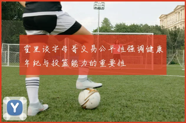 霍里谈字母哥交易公平性强调健康年纪与投篮能力的重要性