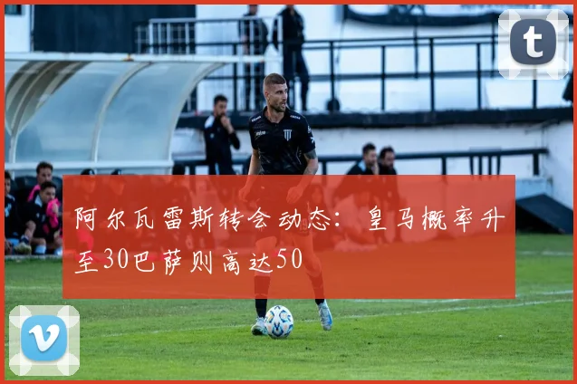 阿尔瓦雷斯转会动态：皇马概率升至30巴萨则高达50