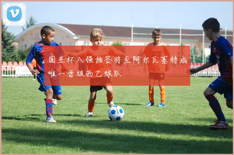 国王杯八强抽签将至阿尔瓦塞特成唯一晋级西乙球队