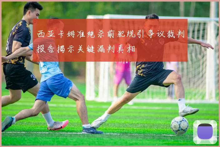 西亚卡姆准绝杀前犯规引争议裁判报告揭示关键漏判真相