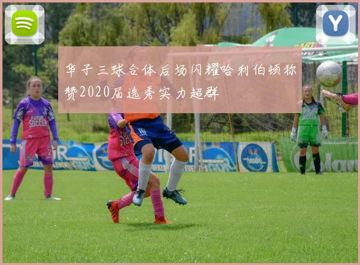 华子三球合体后场闪耀哈利伯顿称赞2020届选秀实力超群