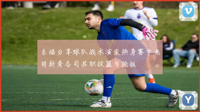 乐福分享球队战术演变热身赛中老将新秀各司其职投篮与抢板