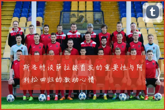 斯洛特谈萨拉赫首发的重要性与阿利松回归的激动心情