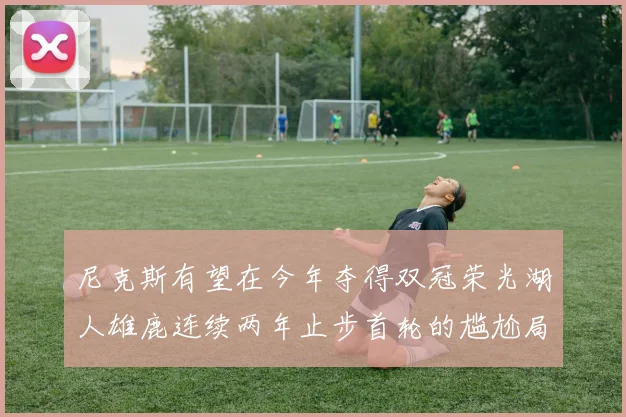 尼克斯有望在今年夺得双冠荣光湖人雄鹿连续两年止步首轮的尴尬局面