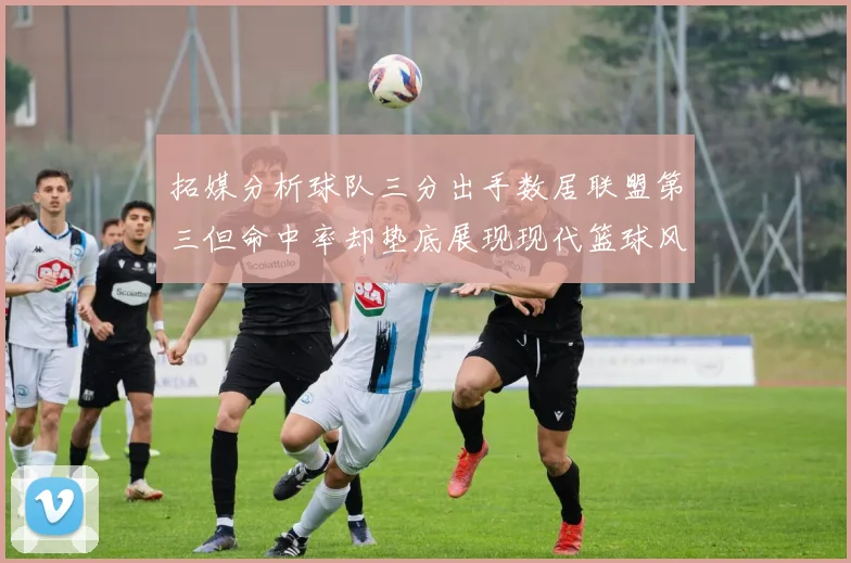 拓媒分析球队三分出手数居联盟第三但命中率却垫底展现现代篮球风格