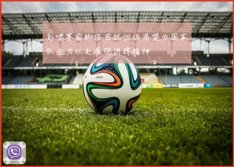 彭啸赛前脚伤困扰但仍渴望为国家队全力以赴展现拼搏精神