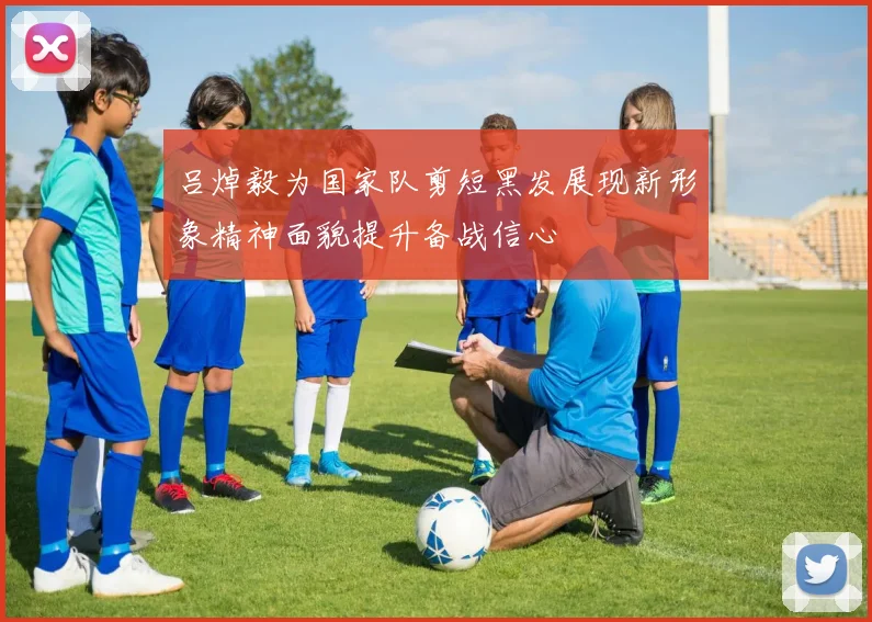 吕焯毅为国家队剪短黑发展现新形象精神面貌提升备战信心