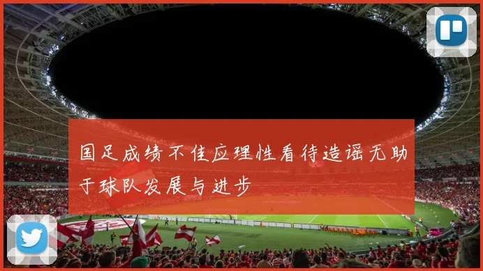 国足成绩不佳应理性看待造谣无助于球队发展与进步